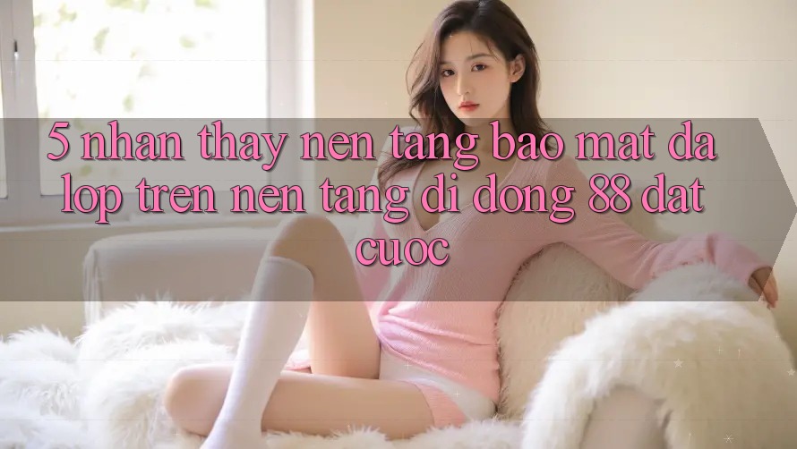5. Nhận thấy Nền tảng Bảo Mật Đa Lớp Trên Nền tảng di động 88 Đặt cược 5. Nhận thấy Nền tảng Bảo Mật Đa Lớp Trên Nền tảng di động 88 Đặt cược