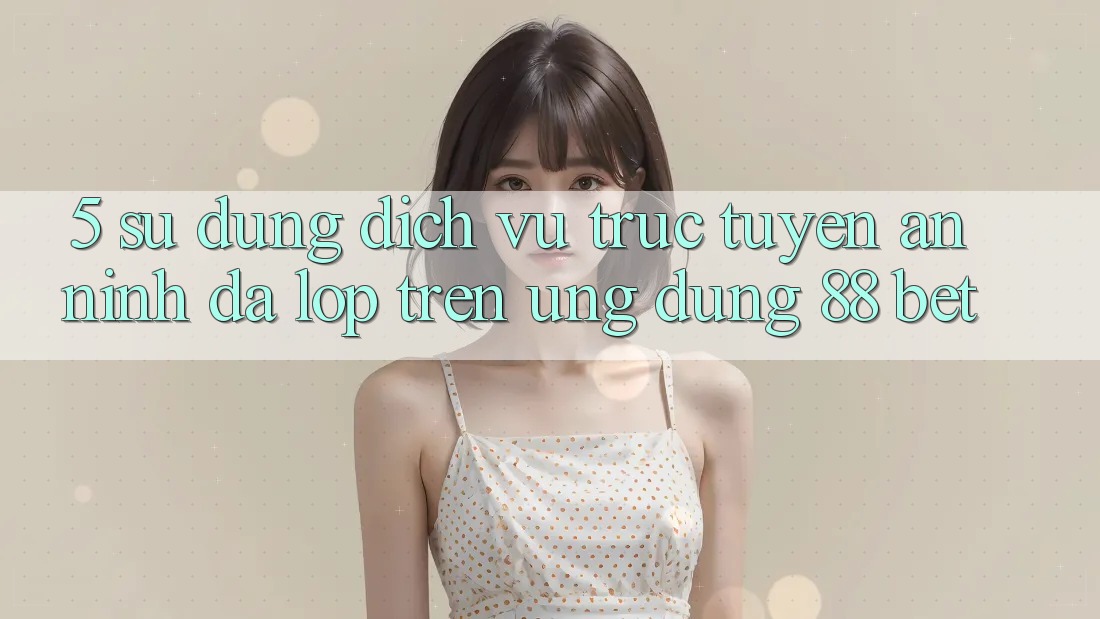 5. Sử dụng Dịch vụ trực tuyến An ninh Đa Lớp Trên Ứng Dụng 88 Bet 5. Sử dụng Dịch vụ trực tuyến An ninh Đa Lớp Trên Ứng Dụng 88 Bet