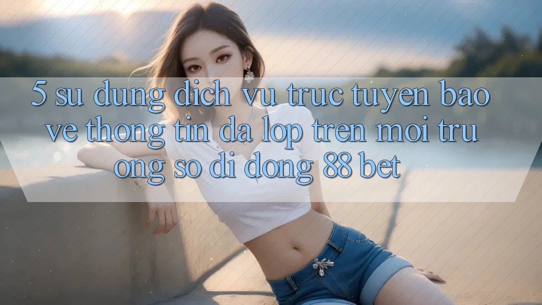 5. Sử dụng Dịch vụ trực tuyến Bảo vệ thông tin Đa Lớp Trên Môi trường số di động 88 Bet