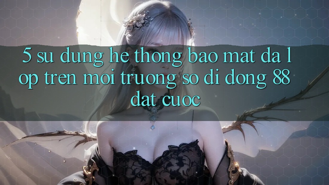 5. Sử dụng Hệ Thống Bảo Mật Đa Lớp Trên Môi trường số di động 88 Đặt cược