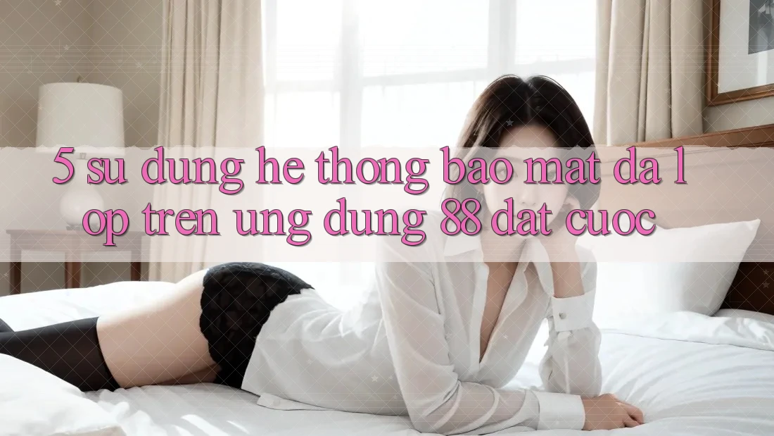 5. Sử dụng Hệ Thống Bảo Mật Đa Lớp Trên Ứng Dụng 88 Đặt cược