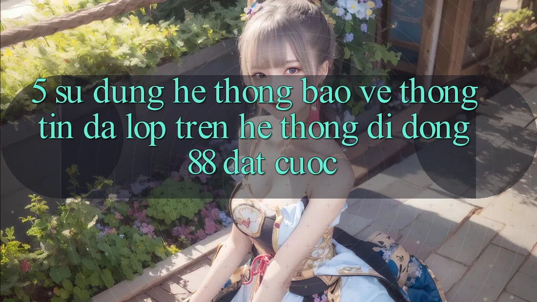 5. Sử dụng Hệ Thống Bảo vệ thông tin Đa Lớp Trên Hệ thống di động 88 Đặt cược 5. Sử dụng Hệ Thống Bảo vệ thông tin Đa Lớp Trên Hệ thống di động 88 Đặt cược