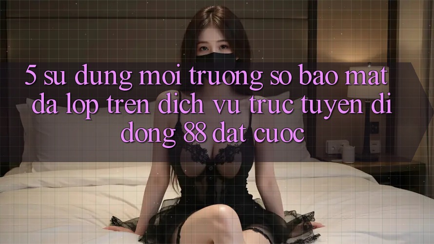 5. Sử dụng Môi trường số Bảo Mật Đa Lớp Trên Dịch vụ trực tuyến di động 88 Đặt cược 5. Sử dụng Môi trường số Bảo Mật Đa Lớp Trên Dịch vụ trực tuyến di động 88 Đặt cược