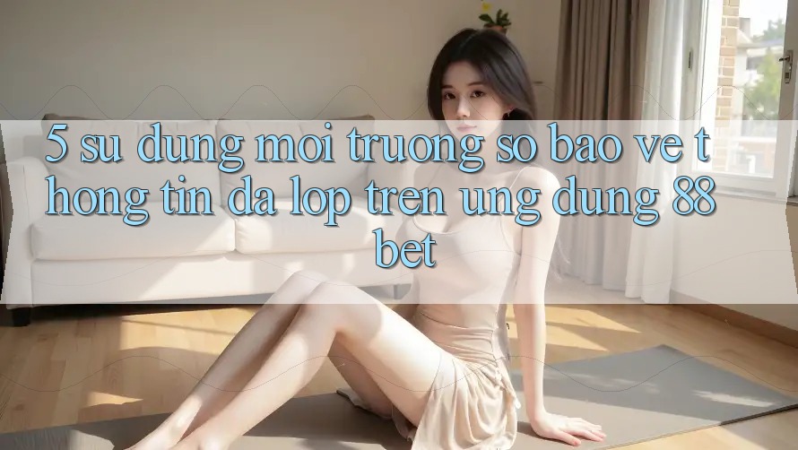 5. Sử dụng Môi trường số Bảo vệ thông tin Đa Lớp Trên Ứng Dụng 88 Bet 5. Sử dụng Môi trường số Bảo vệ thông tin Đa Lớp Trên Ứng Dụng 88 Bet