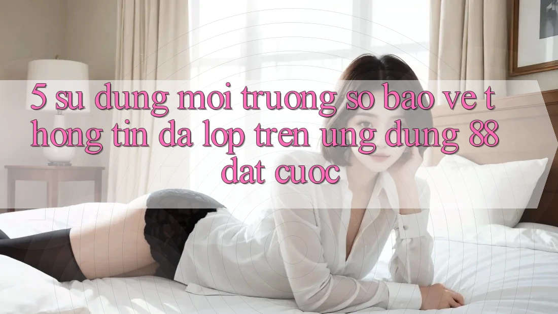 5. Sử dụng Môi trường số Bảo vệ thông tin Đa Lớp Trên Ứng Dụng 88 Đặt cược