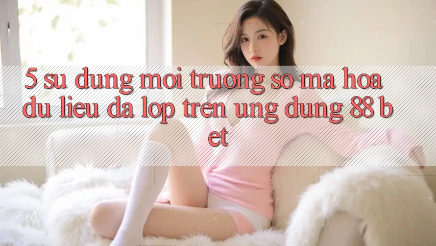 5. Sử dụng Môi trường số Mã hóa dữ liệu Đa Lớp Trên Ứng Dụng 88 Bet