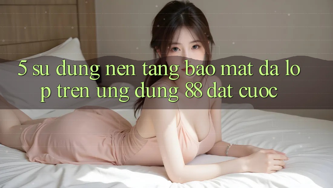 5. Sử dụng Nền tảng Bảo Mật Đa Lớp Trên Ứng Dụng 88 Đặt cược 5. Sử dụng Nền tảng Bảo Mật Đa Lớp Trên Ứng Dụng 88 Đặt cược