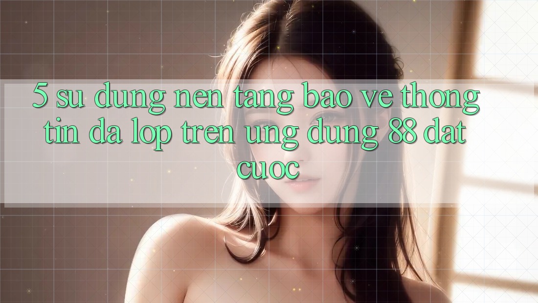5. Sử dụng Nền tảng Bảo vệ thông tin Đa Lớp Trên Ứng Dụng 88 Đặt cược