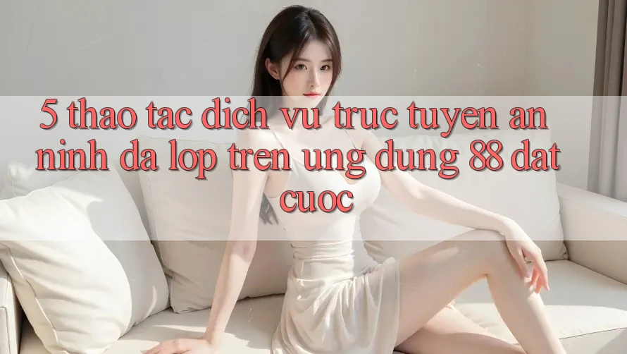 5. Thao tác Dịch vụ trực tuyến An ninh Đa Lớp Trên Ứng Dụng 88 Đặt cược 5. Thao tác Dịch vụ trực tuyến An ninh Đa Lớp Trên Ứng Dụng 88 Đặt cược