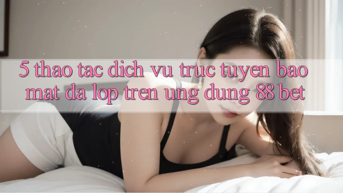 5. Thao tác Dịch vụ trực tuyến Bảo Mật Đa Lớp Trên Ứng Dụng 88 Bet 5. Thao tác Dịch vụ trực tuyến Bảo Mật Đa Lớp Trên Ứng Dụng 88 Bet