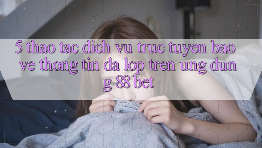 5. Thao tác Dịch vụ trực tuyến Bảo vệ thông tin Đa Lớp Trên Ứng Dụng 88 Bet 5. Thao tác Dịch vụ trực tuyến Bảo vệ thông tin Đa Lớp Trên Ứng Dụng 88 Bet