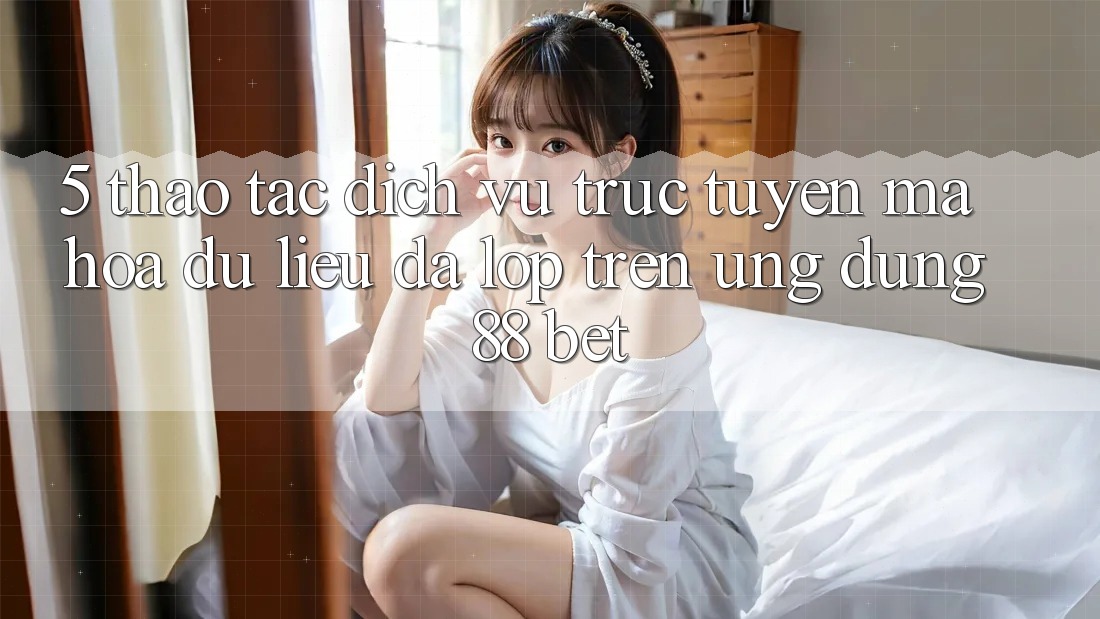 5. Thao tác Dịch vụ trực tuyến Mã hóa dữ liệu Đa Lớp Trên Ứng Dụng 88 Bet 5. Thao tác Dịch vụ trực tuyến Mã hóa dữ liệu Đa Lớp Trên Ứng Dụng 88 Bet