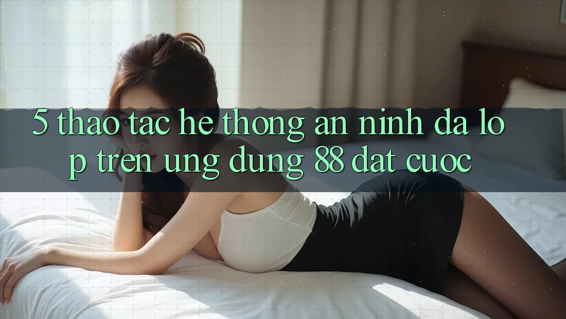 5. Thao tác Hệ Thống An ninh Đa Lớp Trên Ứng Dụng 88 Đặt cược 5. Thao tác Hệ Thống An ninh Đa Lớp Trên Ứng Dụng 88 Đặt cược