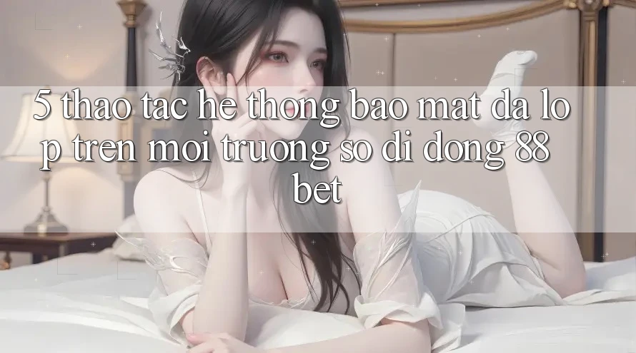 5. Thao tác Hệ Thống Bảo Mật Đa Lớp Trên Môi trường số di động 88 Bet 5. Thao tác Hệ Thống Bảo Mật Đa Lớp Trên Môi trường số di động 88 Bet