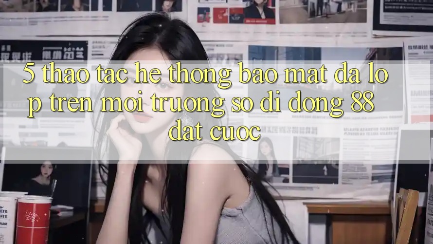 5. Thao tác Hệ Thống Bảo Mật Đa Lớp Trên Môi trường số di động 88 Đặt cược 5. Thao tác Hệ Thống Bảo Mật Đa Lớp Trên Môi trường số di động 88 Đặt cược