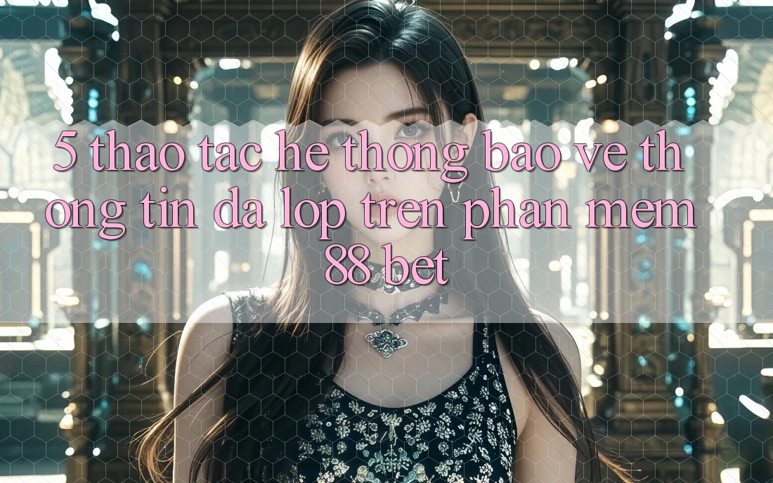 5. Thao tác Hệ Thống Bảo vệ thông tin Đa Lớp Trên Phần mềm 88 Bet 5. Thao tác Hệ Thống Bảo vệ thông tin Đa Lớp Trên Phần mềm 88 Bet