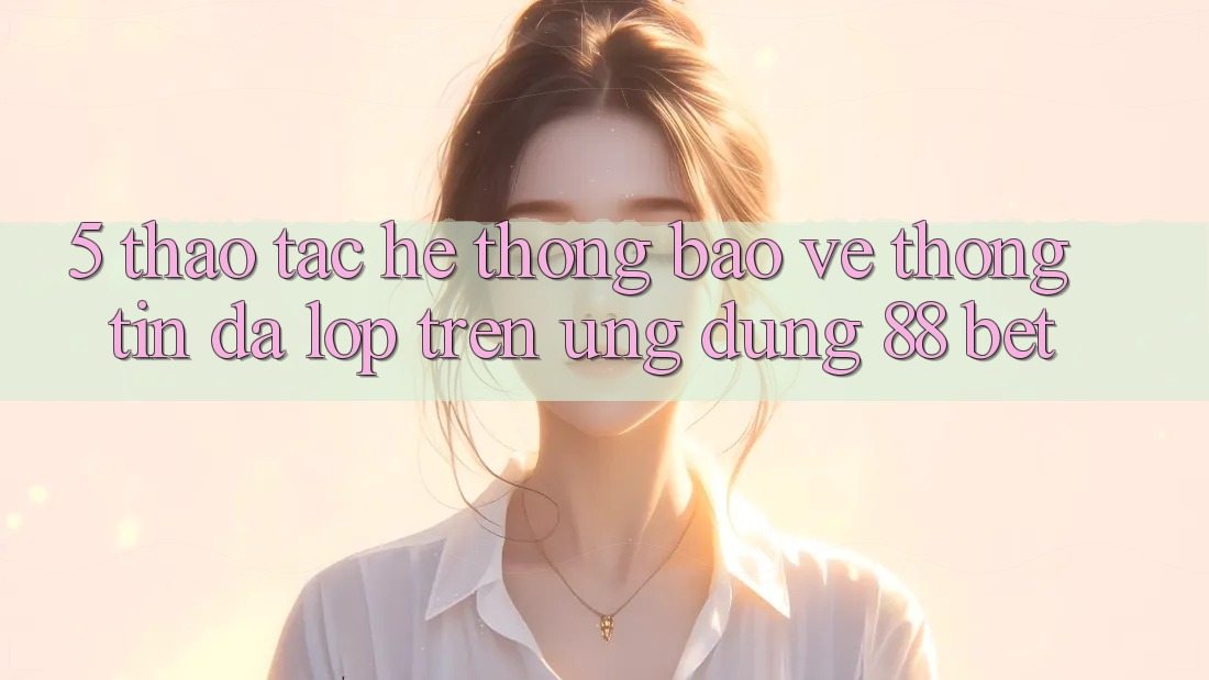 5. Thao tác Hệ Thống Bảo vệ thông tin Đa Lớp Trên Ứng Dụng 88 Bet 5. Thao tác Hệ Thống Bảo vệ thông tin Đa Lớp Trên Ứng Dụng 88 Bet
