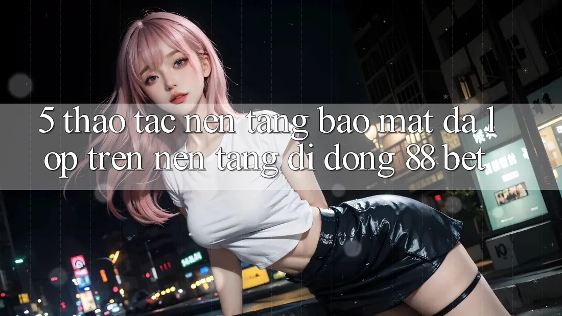 5. Thao tác Nền tảng Bảo Mật Đa Lớp Trên Nền tảng di động 88 Bet 5. Thao tác Nền tảng Bảo Mật Đa Lớp Trên Nền tảng di động 88 Bet
