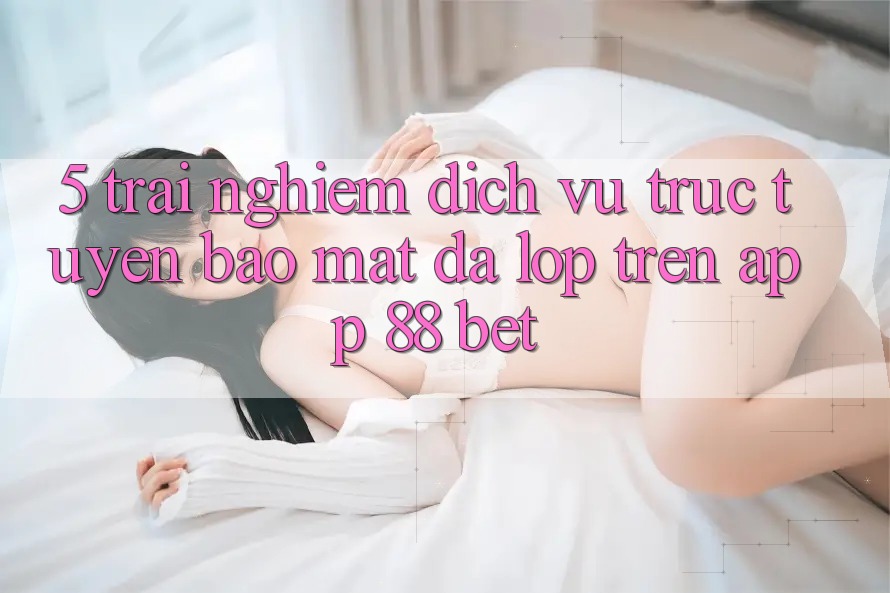 5. Trải nghiệm Dịch vụ trực tuyến Bảo Mật Đa Lớp Trên App 88 Bet