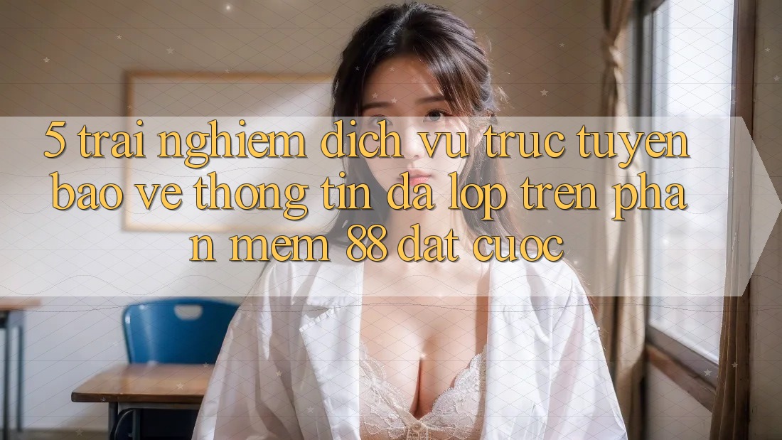 5. Trải nghiệm Dịch vụ trực tuyến Bảo vệ thông tin Đa Lớp Trên Phần mềm 88 Đặt cược 5. Trải nghiệm Dịch vụ trực tuyến Bảo vệ thông tin Đa Lớp Trên Phần mềm 88 Đặt cược