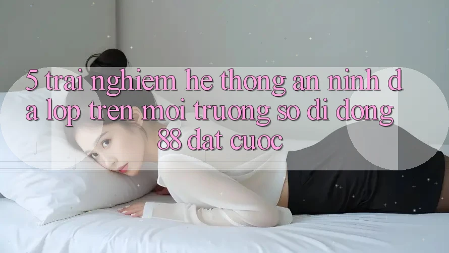 5. Trải nghiệm Hệ Thống An ninh Đa Lớp Trên Môi trường số di động 88 Đặt cược 5. Trải nghiệm Hệ Thống An ninh Đa Lớp Trên Môi trường số di động 88 Đặt cược