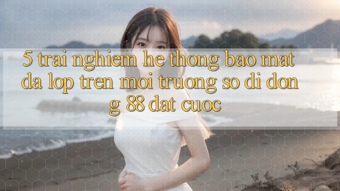 5. Trải nghiệm Hệ Thống Bảo Mật Đa Lớp Trên Môi trường số di động 88 Đặt cược 5. Trải nghiệm Hệ Thống Bảo Mật Đa Lớp Trên Môi trường số di động 88 Đặt cược