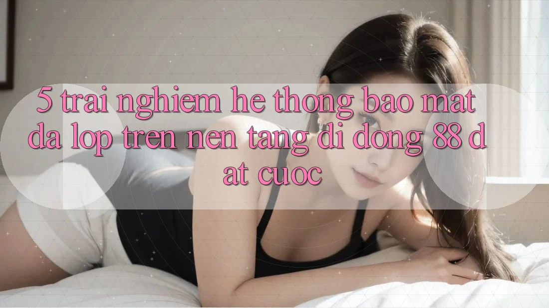 5. Trải nghiệm Hệ Thống Bảo Mật Đa Lớp Trên Nền tảng di động 88 Đặt cược 5. Trải nghiệm Hệ Thống Bảo Mật Đa Lớp Trên Nền tảng di động 88 Đặt cược