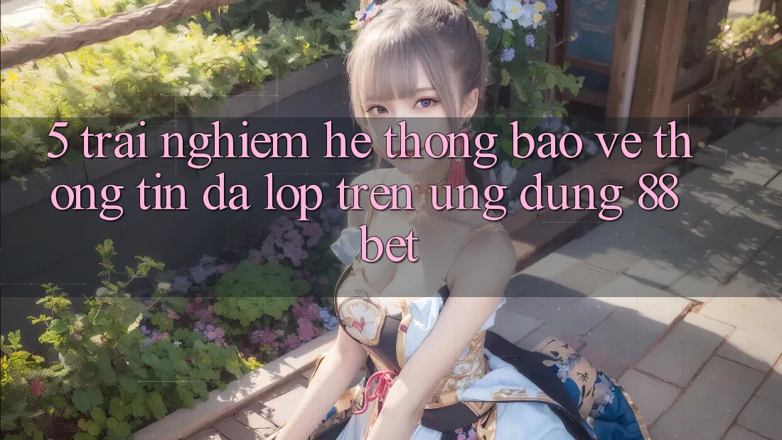 5. Trải nghiệm Hệ Thống Bảo vệ thông tin Đa Lớp Trên Ứng Dụng 88 Bet 5. Trải nghiệm Hệ Thống Bảo vệ thông tin Đa Lớp Trên Ứng Dụng 88 Bet