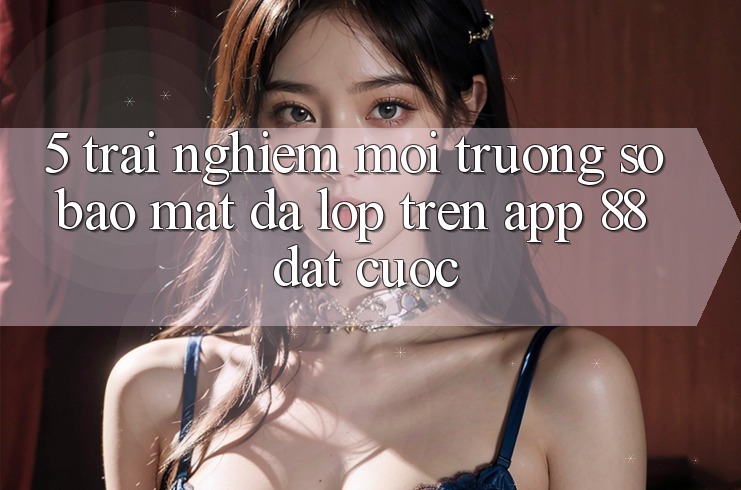 5. Trải nghiệm Môi trường số Bảo Mật Đa Lớp Trên App 88 Đặt cược