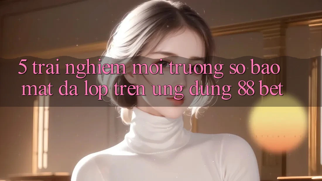 5. Trải nghiệm Môi trường số Bảo Mật Đa Lớp Trên Ứng Dụng 88 Bet