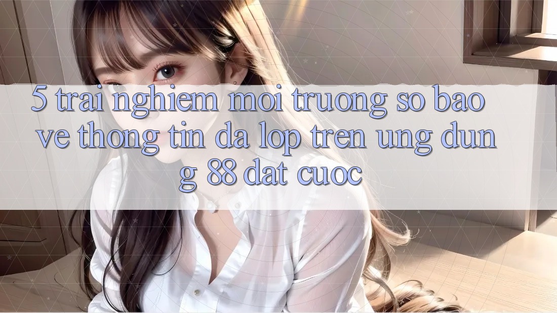 5. Trải nghiệm Môi trường số Bảo vệ thông tin Đa Lớp Trên Ứng Dụng 88 Đặt cược 5. Trải nghiệm Môi trường số Bảo vệ thông tin Đa Lớp Trên Ứng Dụng 88 Đặt cược