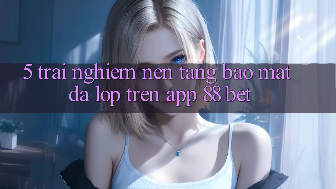 5. Trải nghiệm Nền tảng Bảo Mật Đa Lớp Trên App 88 Bet