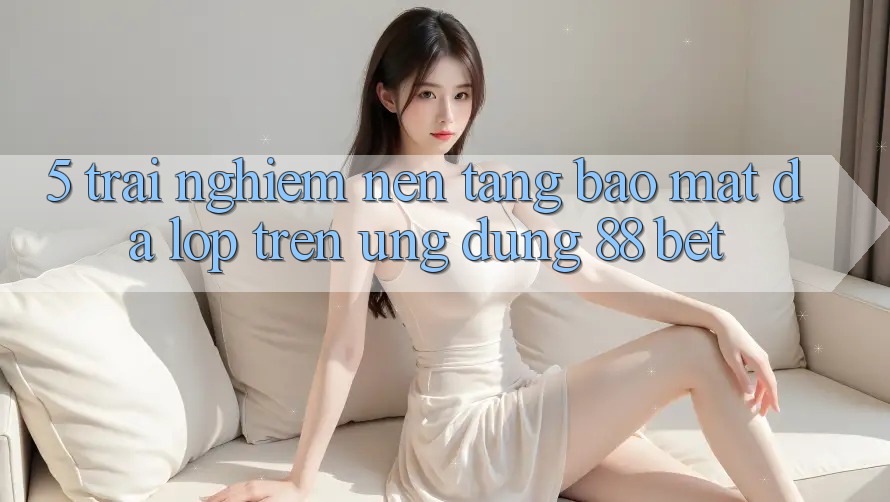 5. Trải nghiệm Nền tảng Bảo Mật Đa Lớp Trên Ứng Dụng 88 Bet 5. Trải nghiệm Nền tảng Bảo Mật Đa Lớp Trên Ứng Dụng 88 Bet