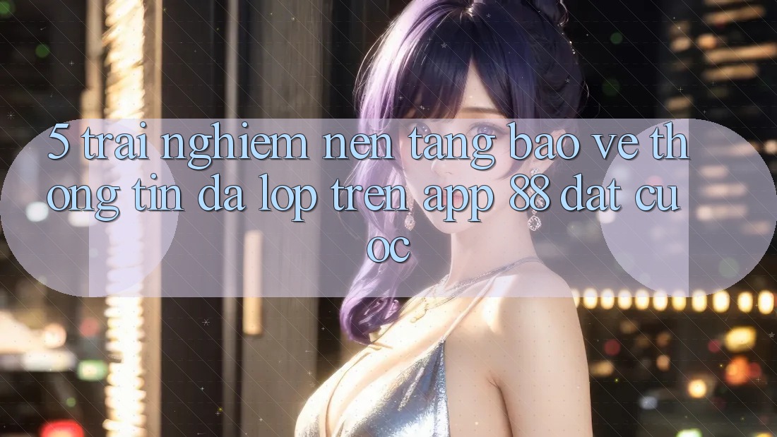 5. Trải nghiệm Nền tảng Bảo vệ thông tin Đa Lớp Trên App 88 Đặt cược