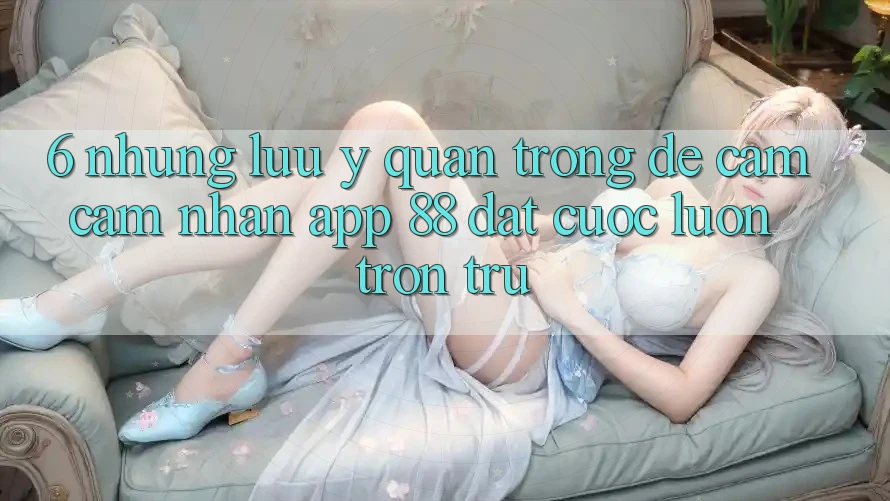 6. Những Lưu Ý Quan Trọng Để Cảm cảm nhận App 88 Đặt cược Luôn Trơn tru 6. Những Lưu Ý Quan Trọng Để Cảm cảm nhận App 88 Đặt cược Luôn Trơn tru
