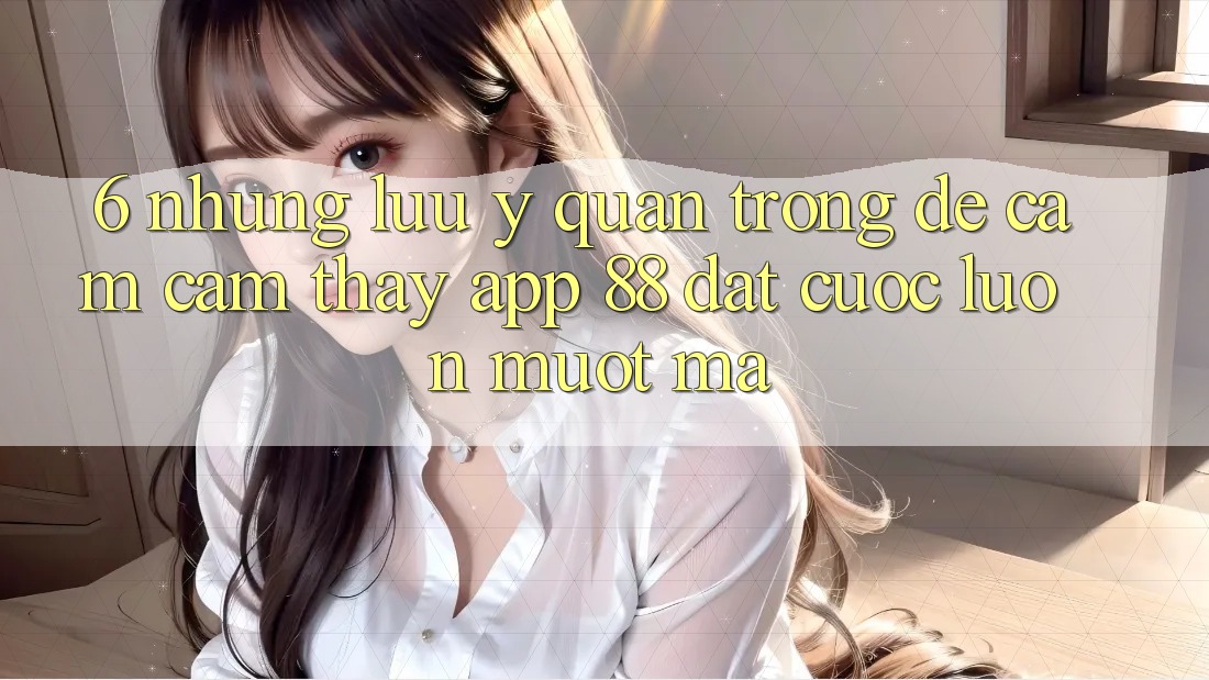6. Những Lưu Ý Quan Trọng Để Cảm cảm thấy App 88 Đặt cược Luôn Mượt Mà