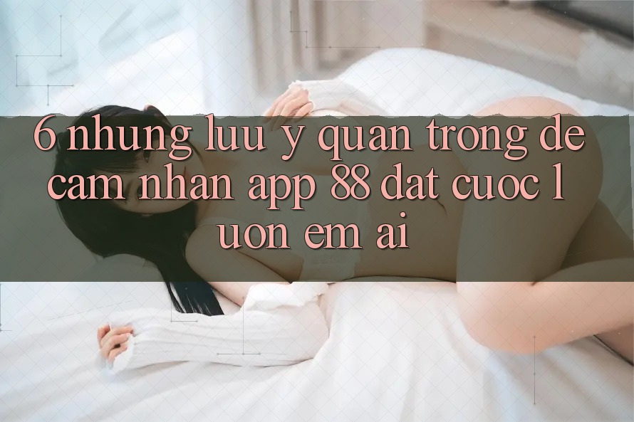 6. Những Lưu Ý Quan Trọng Để Cảm nhận App 88 Đặt cược Luôn Êm ái 6. Những Lưu Ý Quan Trọng Để Cảm nhận App 88 Đặt cược Luôn Êm ái