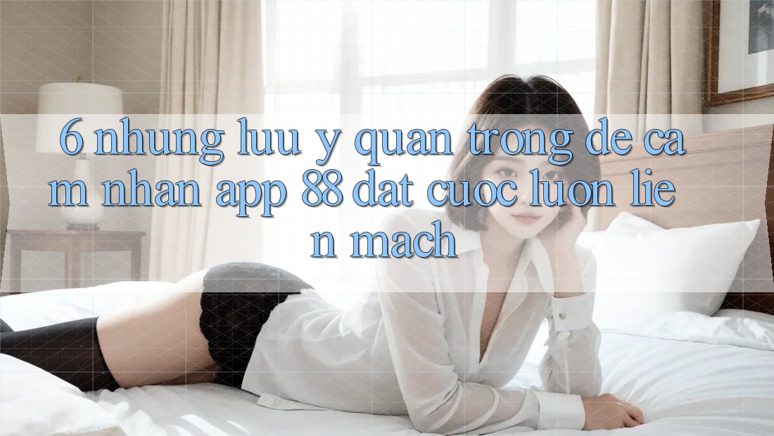 6. Những Lưu Ý Quan Trọng Để Cảm nhận App 88 Đặt cược Luôn Liền mạch