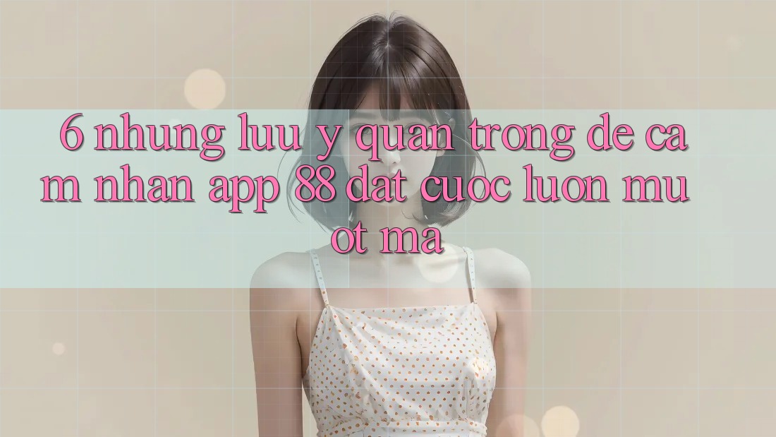 6. Những Lưu Ý Quan Trọng Để Cảm nhận App 88 Đặt cược Luôn Mượt Mà 6. Những Lưu Ý Quan Trọng Để Cảm nhận App 88 Đặt cược Luôn Mượt Mà
