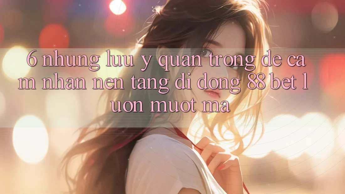 6. Những Lưu Ý Quan Trọng Để Cảm nhận Nền tảng di động 88 Bet Luôn Mượt Mà 6. Những Lưu Ý Quan Trọng Để Cảm nhận Nền tảng di động 88 Bet Luôn Mượt Mà
