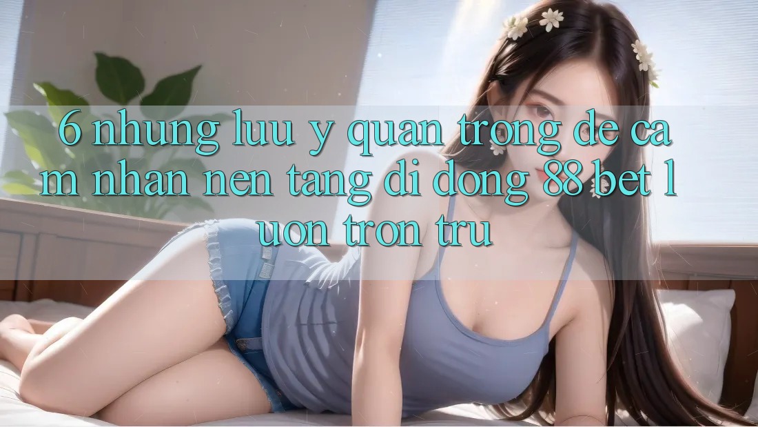 6. Những Lưu Ý Quan Trọng Để Cảm nhận Nền tảng di động 88 Bet Luôn Trơn tru
