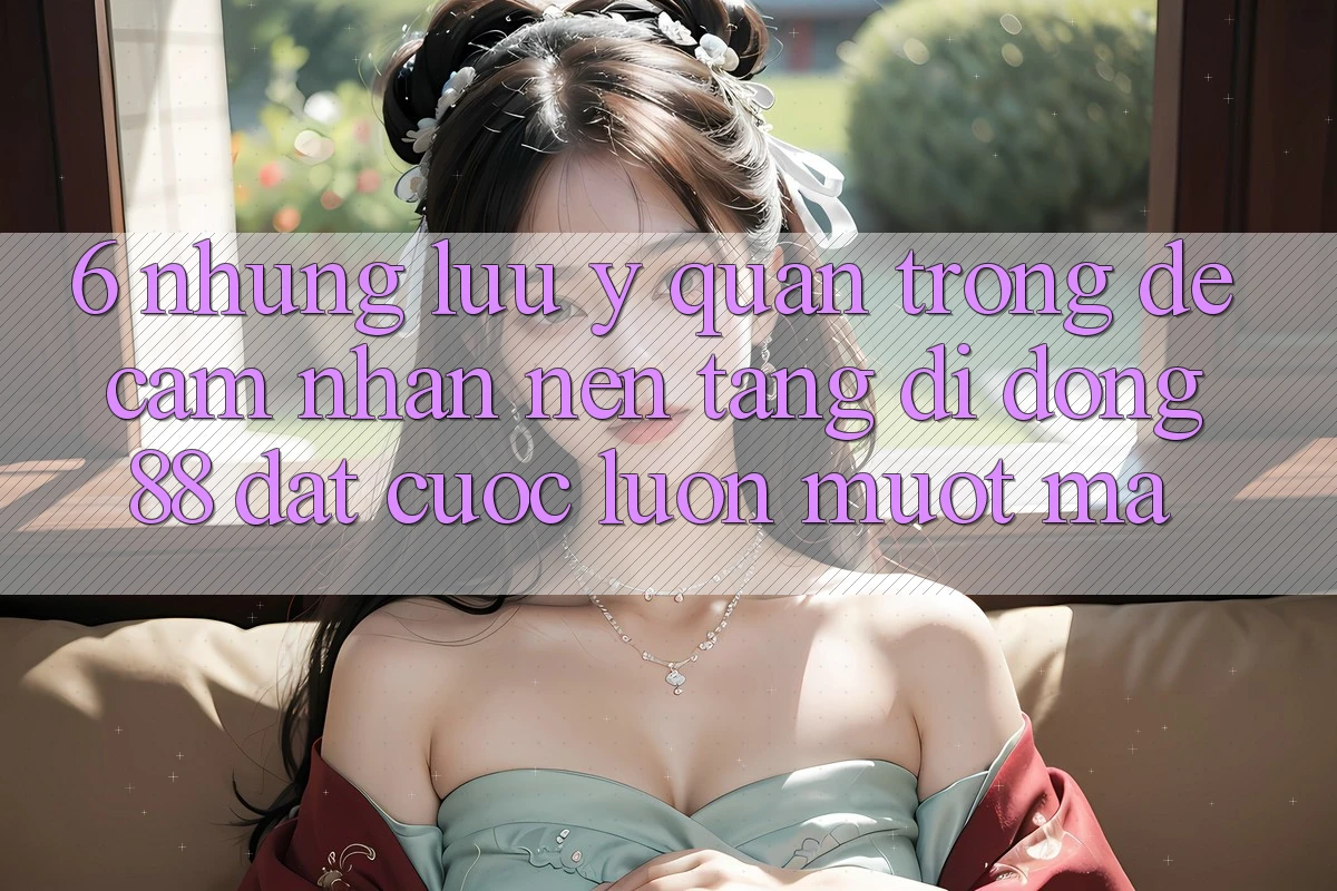 6. Những Lưu Ý Quan Trọng Để Cảm nhận Nền tảng di động 88 Đặt cược Luôn Mượt Mà 6. Những Lưu Ý Quan Trọng Để Cảm nhận Nền tảng di động 88 Đặt cược Luôn Mượt Mà