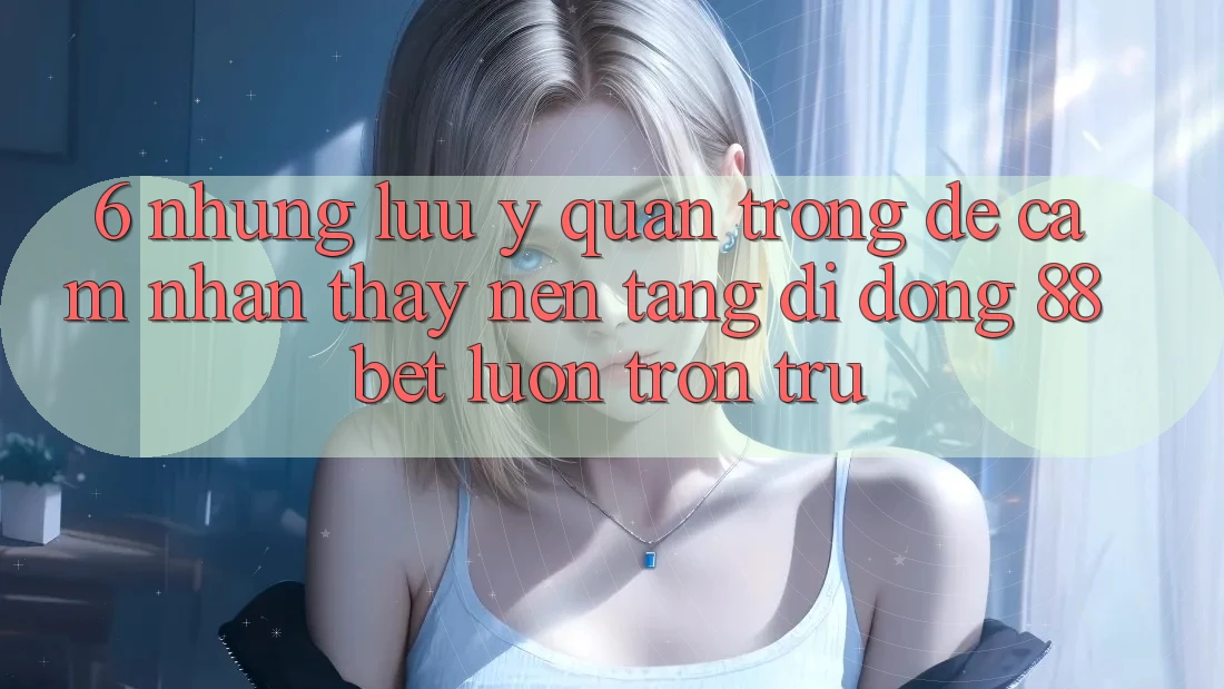 6. Những Lưu Ý Quan Trọng Để Cảm nhận thấy Nền tảng di động 88 Bet Luôn Trơn tru 6. Những Lưu Ý Quan Trọng Để Cảm nhận thấy Nền tảng di động 88 Bet Luôn Trơn tru