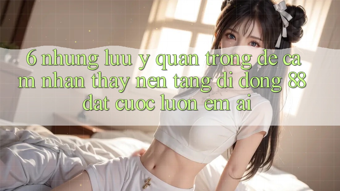 6. Những Lưu Ý Quan Trọng Để Cảm nhận thấy Nền tảng di động 88 Đặt cược Luôn Êm ái 6. Những Lưu Ý Quan Trọng Để Cảm nhận thấy Nền tảng di động 88 Đặt cược Luôn Êm ái