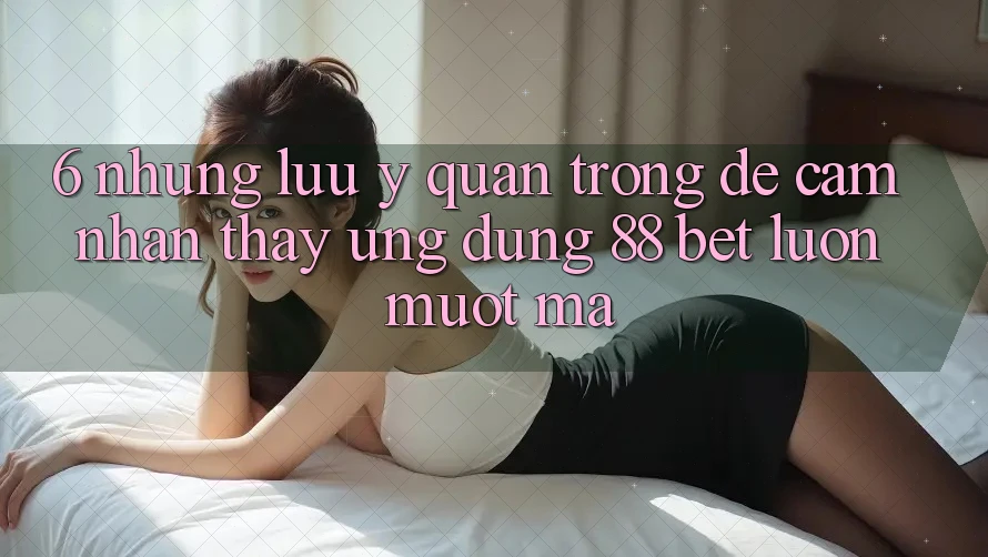 6. Những Lưu Ý Quan Trọng Để Cảm nhận thấy Ứng dụng 88 Bet Luôn Mượt Mà 6. Những Lưu Ý Quan Trọng Để Cảm nhận thấy Ứng dụng 88 Bet Luôn Mượt Mà