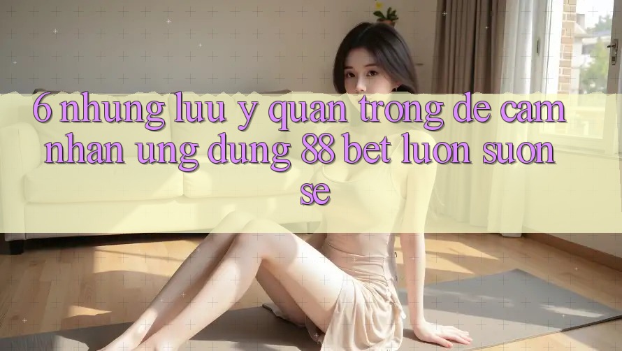 6. Những Lưu Ý Quan Trọng Để Cảm nhận Ứng dụng 88 Bet Luôn Suôn sẻ
