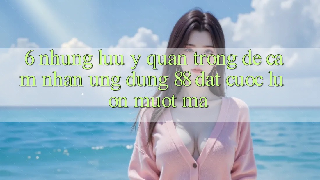 6. Những Lưu Ý Quan Trọng Để Cảm nhận Ứng dụng 88 Đặt cược Luôn Mượt Mà
