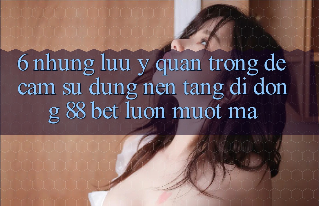 6. Những Lưu Ý Quan Trọng Để Cảm sử dụng Nền tảng di động 88 Bet Luôn Mượt Mà 6. Những Lưu Ý Quan Trọng Để Cảm sử dụng Nền tảng di động 88 Bet Luôn Mượt Mà