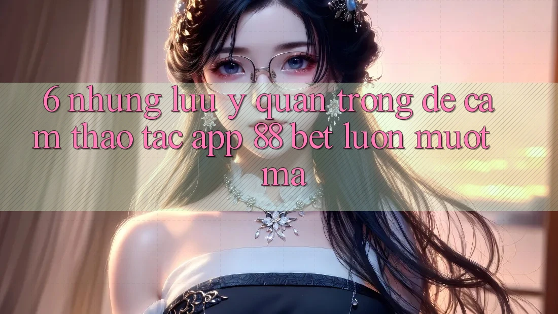 6. Những Lưu Ý Quan Trọng Để Cảm thao tác App 88 Bet Luôn Mượt Mà