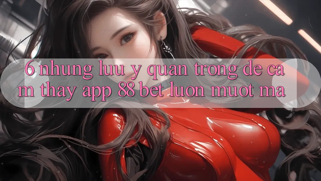 6. Những Lưu Ý Quan Trọng Để Cảm thấy App 88 Bet Luôn Mượt Mà 6. Những Lưu Ý Quan Trọng Để Cảm thấy App 88 Bet Luôn Mượt Mà